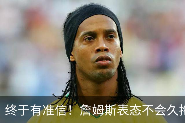 终于有准信！詹姆斯表态不会久拖不决，最快下周初公布新球队