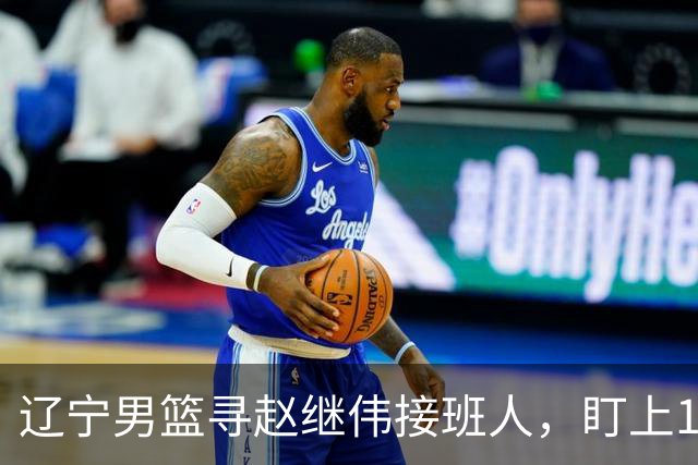 辽宁男篮寻赵继伟接班人，盯上12+3新星，与多队竞争，山东千万挖王岚嵚